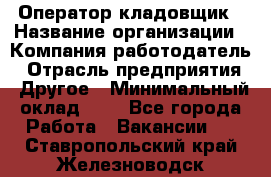 Оператор-кладовщик › Название организации ­ Компания-работодатель › Отрасль предприятия ­ Другое › Минимальный оклад ­ 1 - Все города Работа » Вакансии   . Ставропольский край,Железноводск г.